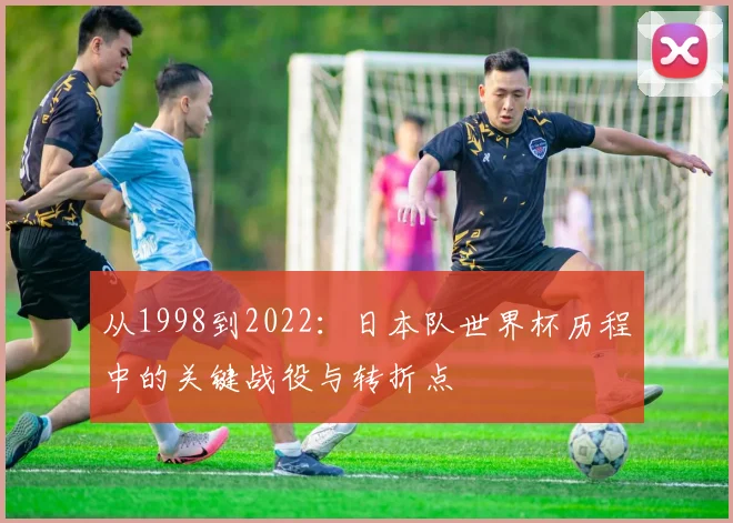 从1998到2022：日本队世界杯历程中的关键战役与转折点