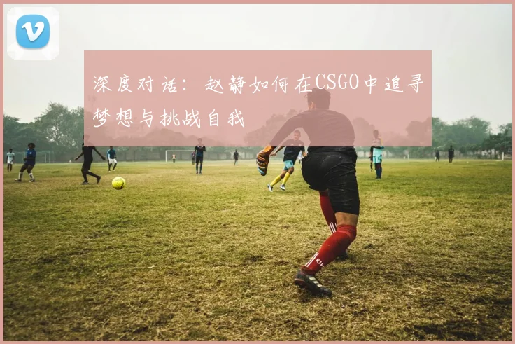 深度对话：赵静如何在CSGO中追寻梦想与挑战自我
