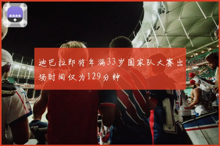 迪巴拉即将年满33岁国家队大赛出场时间仅为129分钟